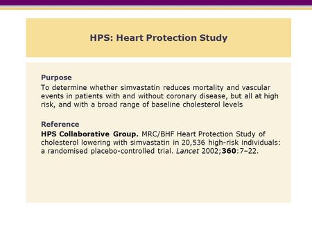HPS: Heart Protection Study Purpose To determine whether simvastatin reduces mortality and vascular events in patients with and without coronary disease,