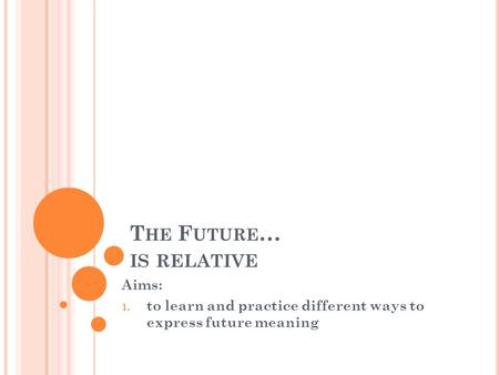 T HE F UTURE … IS RELATIVE Aims: 1. to learn and practice different ways to express future meaning.