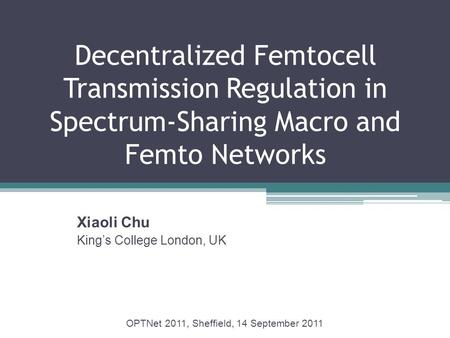 Decentralized Femtocell Transmission Regulation in Spectrum-Sharing Macro and Femto Networks Xiaoli Chu King’s College London, UK OPTNet 2011, Sheffield,