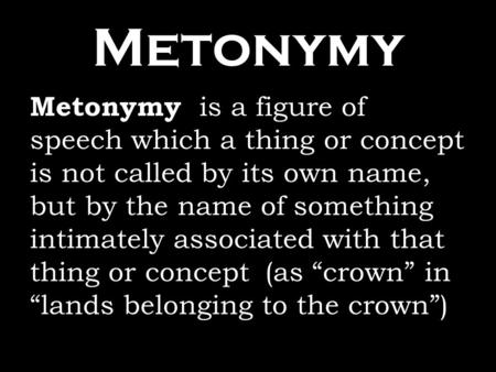Metonymy Metonymy is a figure of speech which a thing or concept is not called by its own name, but by the name of something intimately associated with.