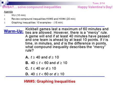 Tues, 2/14 SWBAT… solve compound inequalities Happy Valentine’s Day! Agenda 1. WU (10 min) 2. Review compound inequalities HW#3 and HW#4 (20 min) 3. Graphing.