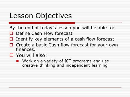 Lesson Objectives By the end of today’s lesson you will be able to:  Define Cash Flow forecast  Identify key elements of a cash flow forecast  Create.