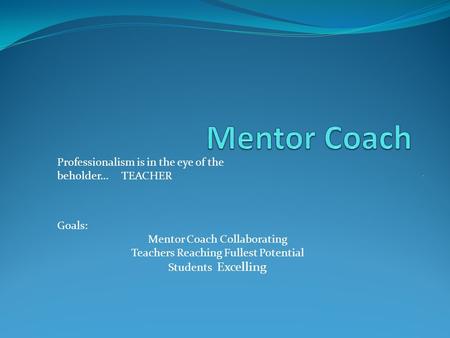 . Professionalism is in the eye of the beholder… TEACHER Goals: Mentor Coach Collaborating Teachers Reaching Fullest Potential Students Excelling.