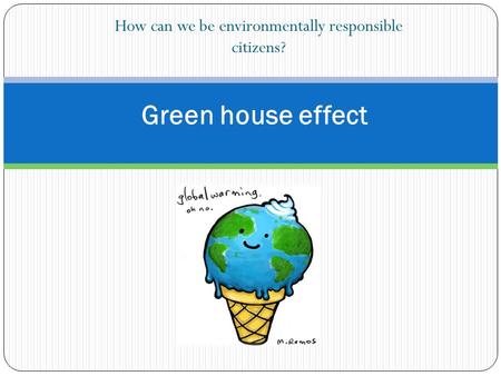 How can we be environmentally responsible citizens? Green house effect.