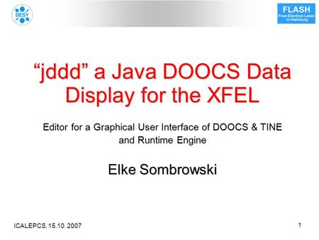 ICALEPCS, 15.10. 2007 1 “jddd” a Java DOOCS Data Display for the XFEL Editor for a Graphical User Interface of DOOCS & TINE and Runtime Engine Elke Sombrowski.