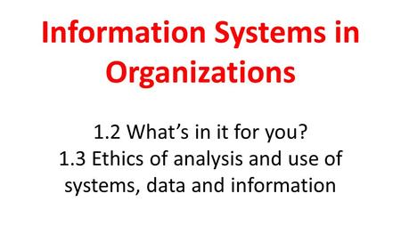 Information Systems in Organizations 1.2 What’s in it for you? 1.3 Ethics of analysis and use of systems, data and information.