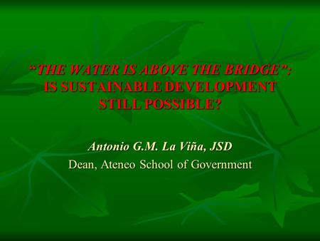 “THE WATER IS ABOVE THE BRIDGE”: IS SUSTAINABLE DEVELOPMENT STILL POSSIBLE? Antonio G.M. La Viña, JSD Dean, Ateneo School of Government.