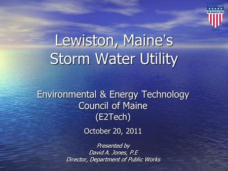 Lewiston, Maine’s Storm Water Utility Environmental & Energy Technology Council of Maine (E2Tech) October 20, 2011 Presented by David A. Jones, P.E Director,