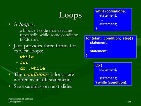 Fundamentals of Software Development 1Slide 1 Loops A loop is:A loop is: –a block of code that executes repeatedly while some condition holds true. Java.