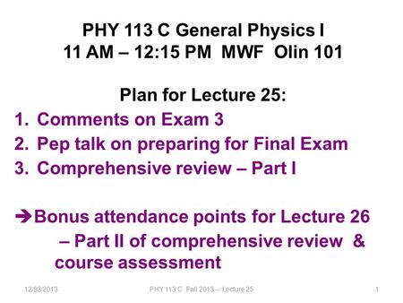 12/93/2013PHY 113 C Fall 2013 -- Lecture 251 PHY 113 C General Physics I 11 AM – 12:15 PM MWF Olin 101 Plan for Lecture 25: 1.Comments on Exam 3 2.Pep.