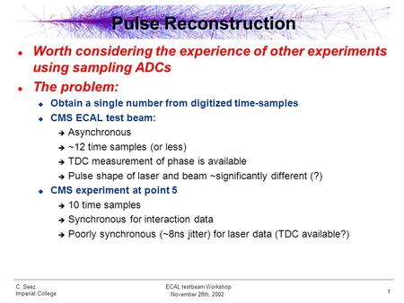 C. Seez Imperial College November 28th, 2002 ECAL testbeam Workshop 1 Pulse Reconstruction Worth considering the experience of other experiments using.