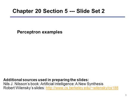 1 Chapter 20 Section 5 --- Slide Set 2 Perceptron examples Additional sources used in preparing the slides: Nils J. Nilsson’s book: Artificial Intelligence: