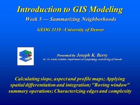 Introduction to GIS Modeling Week 5 — Summarizing Neighborhoods GEOG 3110 –University of Denver Presented by Joseph K. Berry W. M. Keck Scholar, Department.