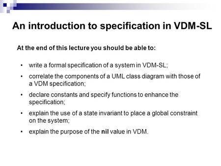 An introduction to specification in VDM-SL At the end of this lecture you should be able to: write a formal specification of a system in VDM-SL; correlate.