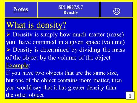 1 SPI 0807.9.7 Density What is density?  Density is simply how much matter (mass) you have crammed in a given space (volume)  Density is determined by.