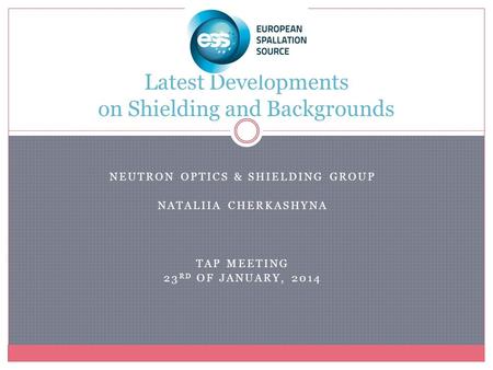 NEUTRON OPTICS & SHIELDING GROUP NATALIIA CHERKASHYNA TAP MEETING 23 RD OF JANUARY, 2014 Latest Developments on Shielding and Backgrounds.