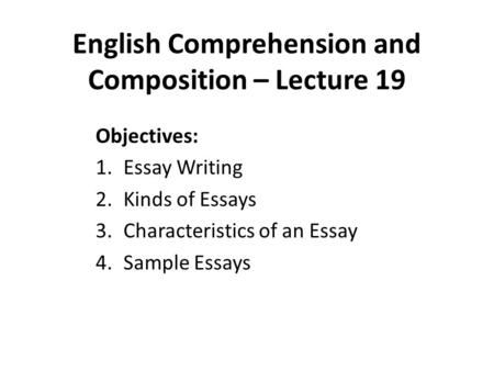 English Comprehension and Composition – Lecture 19 Objectives: 1.Essay Writing 2.Kinds of Essays 3.Characteristics of an Essay 4.Sample Essays.