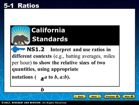 Holt CA Course 1 5-1 Ratios NS1.2 Interpret and use ratios in different contexts (e.g., batting averages, miles per hour) to show the relative sizes of.
