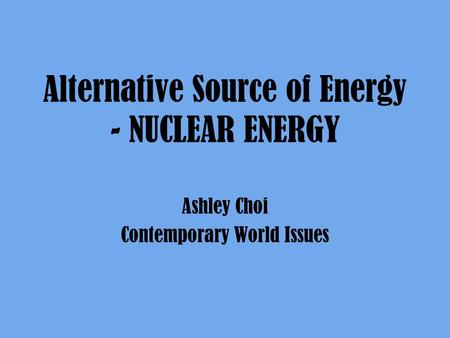 Alternative Source of Energy - NUCLEAR ENERGY Ashley Choi Contemporary World Issues.