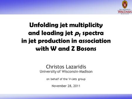 Unfolding jet multiplicity and leading jet p T spectra in jet production in association with W and Z Bosons Christos Lazaridis University of Wisconsin-Madison.