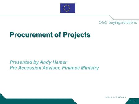 VALUE FOR MONEY 1 OGC buying.solutions Procurement of Projects Presented by Andy Hamer Pre Accession Advisor, Finance Ministry.