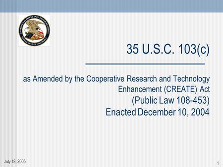 July 18, 2005 1 35 U.S.C. 103(c) as Amended by the Cooperative Research and Technology Enhancement (CREATE) Act (Public Law 108-453) Enacted December 10,