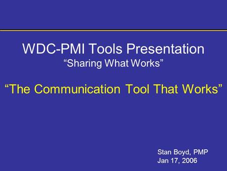 WDC-PMI Tools Presentation “Sharing What Works” “The Communication Tool That Works” Stan Boyd, PMP Jan 17, 2006.
