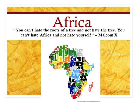 Africa “You can’t hate the roots of a tree and not hate the tree. You can’t hate Africa and not hate yourself” – Malcom X.