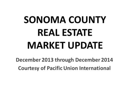 SONOMA COUNTY REAL ESTATE MARKET UPDATE December 2013 through December 2014 Courtesy of Pacific Union International.
