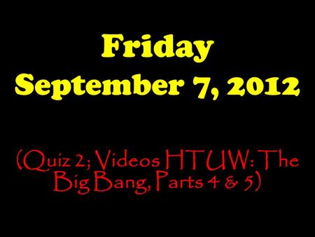 Friday September 7, 2012 (Quiz 2; Videos HTUW: The Big Bang, Parts 4 & 5)