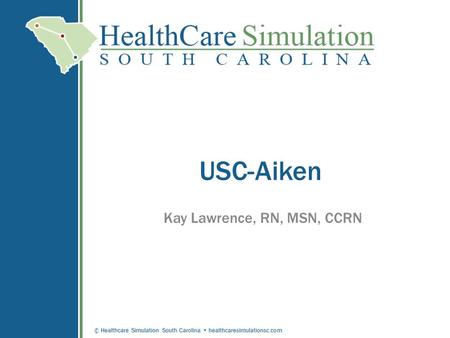 © Healthcare Simulation South Carolina healthcaresimulationsc.com USC-Aiken Kay Lawrence, RN, MSN, CCRN.
