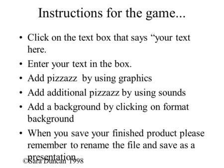 ©Sara Duncan 1998 Instructions for the game... Click on the text box that says “your text here. Enter your text in the box. Add pizzazz by using graphics.