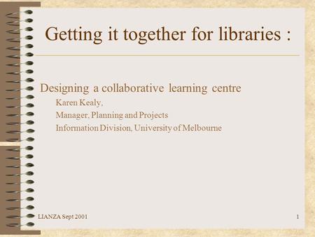 LIANZA Sept 20011 Getting it together for libraries : Designing a collaborative learning centre Karen Kealy, Manager, Planning and Projects Information.