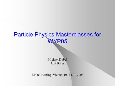 Particle Physics Masterclasses for WYP05 Michael Kobel Uni Bonn EPOG meeting, Vienna, 10.-11.10.2003.