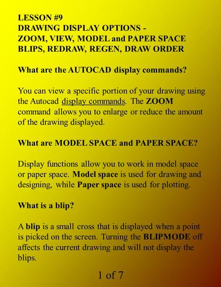 1 of 7 LESSON #9 DRAWING DISPLAY OPTIONS - ZOOM, VIEW, MODEL and PAPER SPACE BLIPS, REDRAW, REGEN, DRAW ORDER What are the AUTOCAD display commands? You.