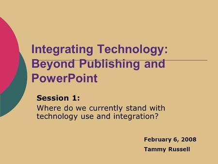 Integrating Technology: Beyond Publishing and PowerPoint Session 1: Where do we currently stand with technology use and integration? February 6, 2008 Tammy.