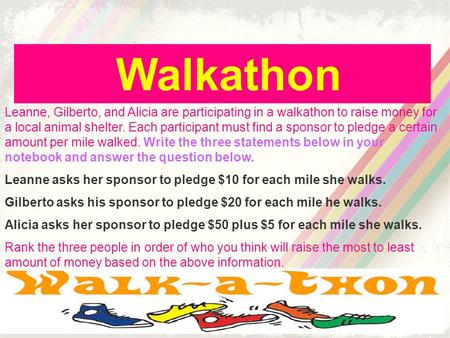 Walkathon Leanne, Gilberto, and Alicia are participating in a walkathon to raise money for a local animal shelter. Each participant must find a sponsor.