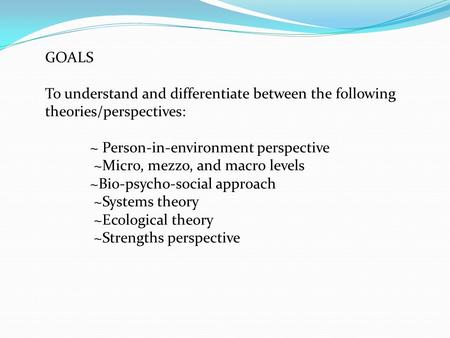 GOALS To understand and differentiate between the following theories/perspectives: ~ Person-in-environment perspective ~Micro, mezzo, and macro levels.