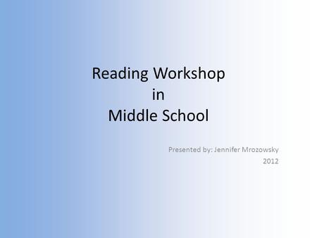 Reading Workshop in Middle School Presented by: Jennifer Mrozowsky 2012.