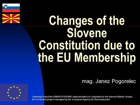 Changes of the Slovene Constitution due to the EU Membership mag. Janez Pogorelec Twinning Project No 00MAC01/02/006: Approximation of Legislation to the.