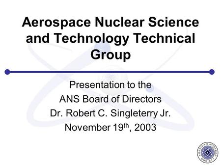 Aerospace Nuclear Science and Technology Technical Group Presentation to the ANS Board of Directors Dr. Robert C. Singleterry Jr. November 19 th, 2003.