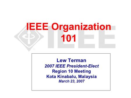 IEEE Organization 101 Lew Terman 2007 IEEE President-Elect Region 10 Meeting Kota Kinabalu, Malaysia March 23, 2007.