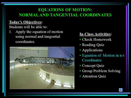 EQUATIONS OF MOTION: NORMAL AND TANGENTIAL COORDINATES Today’s Objectives: Students will be able to: 1.Apply the equation of motion using normal and tangential.