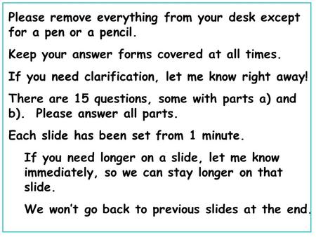 Please remove everything from your desk except for a pen or a pencil. Keep your answer forms covered at all times. If you need clarification, let me know.