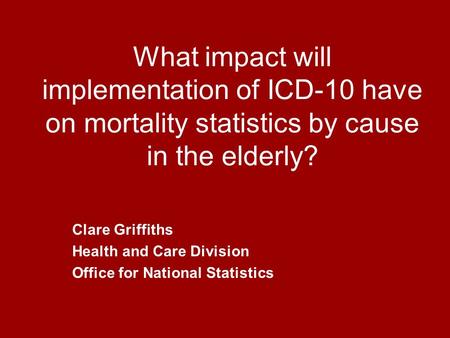 What impact will implementation of ICD-10 have on mortality statistics by cause in the elderly? Clare Griffiths Health and Care Division Office for National.
