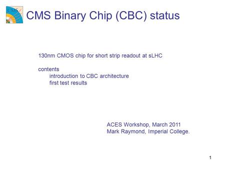 1 ACES Workshop, March 2011 Mark Raymond, Imperial College. CMS Binary Chip (CBC) status 130nm CMOS chip for short strip readout at sLHC contents introduction.