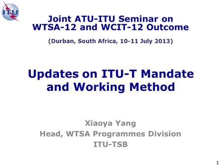 1 Updates on ITU-T Mandate and Working Method Xiaoya Yang Head, WTSA Programmes Division ITU-TSB Joint ATU-ITU Seminar on WTSA-12 and WCIT-12 Outcome (Durban,