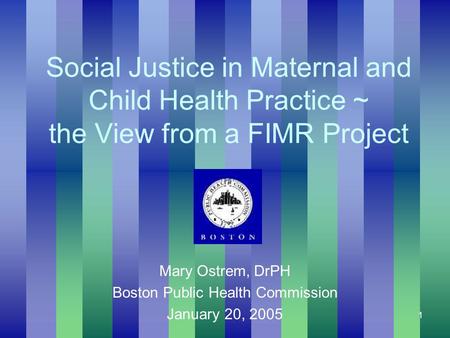 1 Social Justice in Maternal and Child Health Practice ~ the View from a FIMR Project Mary Ostrem, DrPH Boston Public Health Commission January 20, 2005.