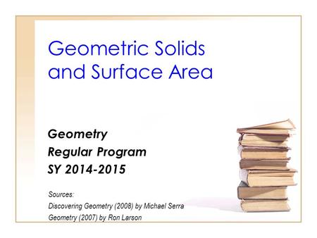 Geometric Solids and Surface Area Geometry Regular Program SY 2014-2015 Sources: Discovering Geometry (2008) by Michael Serra Geometry (2007) by Ron Larson.