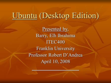 Ubuntu (Desktop Edition) Presented by, Barry, Elh Ibrahima ITEC400 Franklin University Professor Robert D’Andrea April 10, 2008 ___________________.